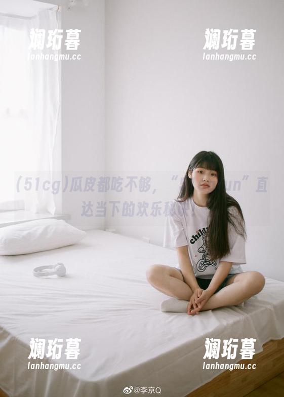 51cg 瓜皮都吃不够,“51cgfun”直达当下的欢乐秘诀!