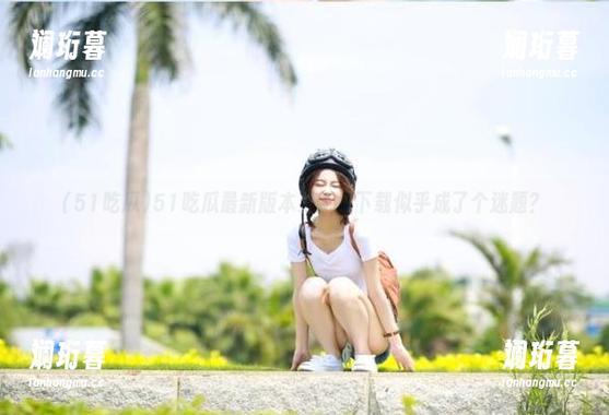 51吃瓜最新版本更新，下载似乎成了个迷题？