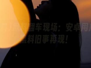 黑料翻车现场：安卓用户的51黑料旧事再现！