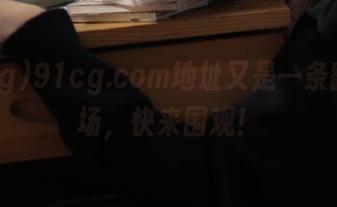 91cg.com地址又是一条翻车现场，快来围观！