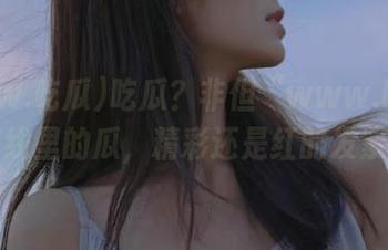 吃瓜？非但“www.吃瓜”在线里的瓜，精彩还是红的发紫！