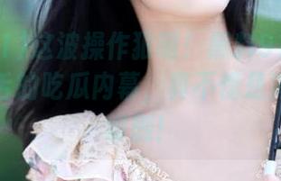 这波操作狠啊！黑料91发布了令人咋舌的吃瓜内幕，真不愧是狗血剧的编剧！